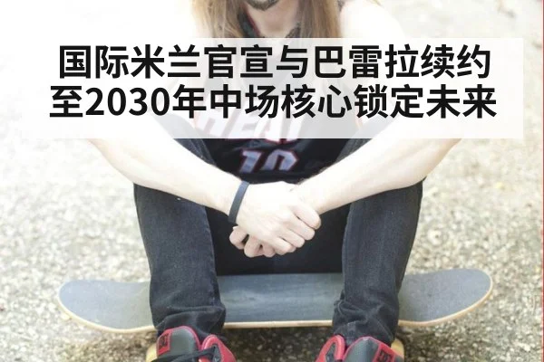 国际米兰官宣与巴雷拉续约至2030年中场核心锁定未来（jiuyou game）