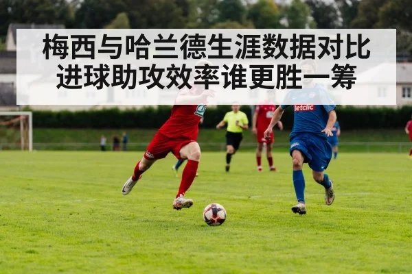 梅西与哈兰德生涯数据对比 进球助攻效率谁更胜一筹