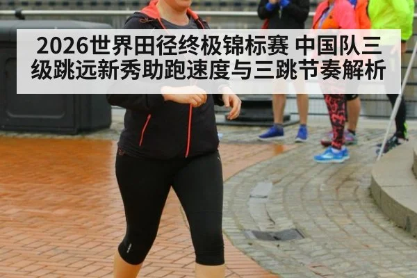 2026世界田径终极锦标赛 中国队三级跳远新秀助跑速度与三跳节奏解析