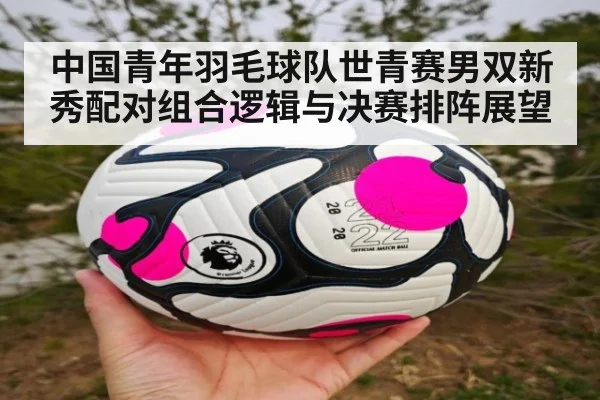 中国青年羽毛球队世青赛男双新秀配对组合逻辑与决赛排阵展望